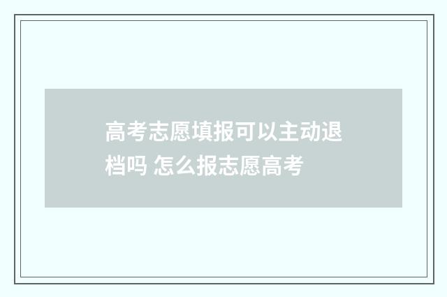 高考志愿填报可以主动退档吗 怎么报志愿高考