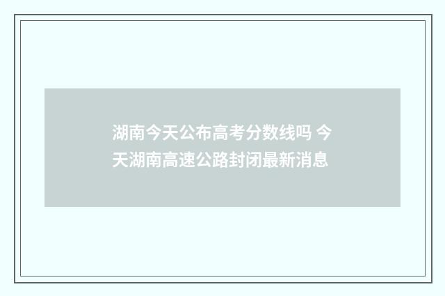 湖南今天公布高考分数线吗 今天湖南高速公路封闭最新消息