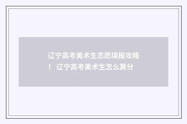 辽宁高考美术生志愿填报攻略！ 辽宁高考美术生怎么算分