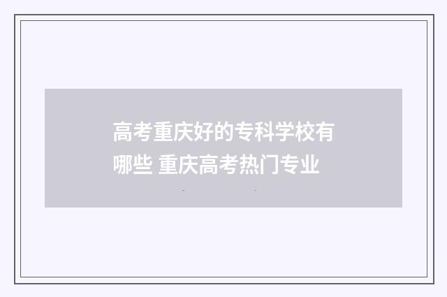 高考重庆好的专科学校有哪些 重庆高考热门专业