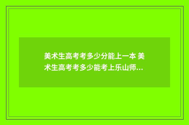 美术生高考考多少分能上一本 美术生高考考多少能考上乐山师范学院