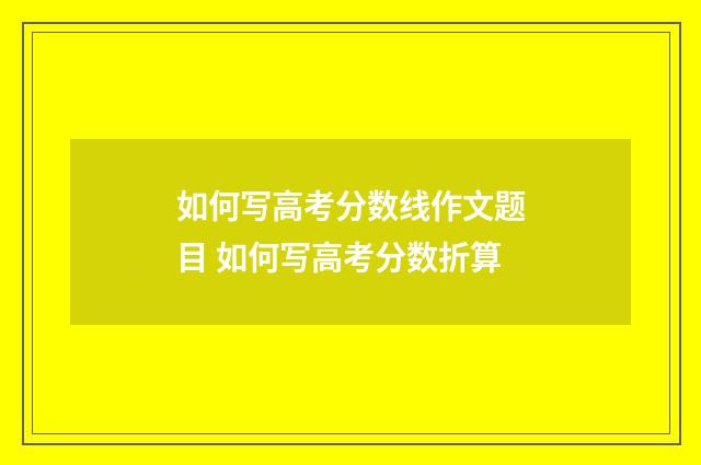 如何写高考分数线作文题目 如何写高考分数折算