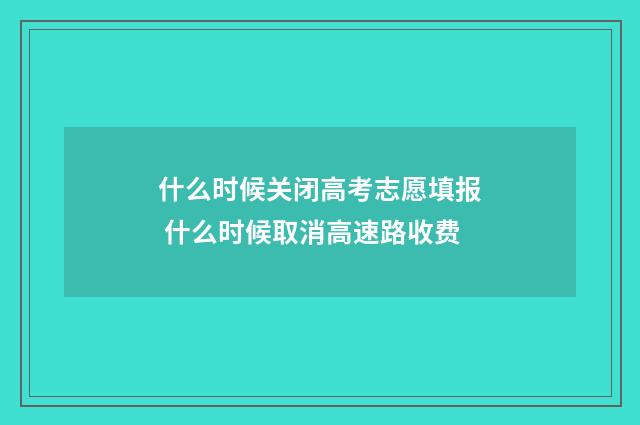 什么时候关闭高考志愿填报 什么时候取消高速路收费