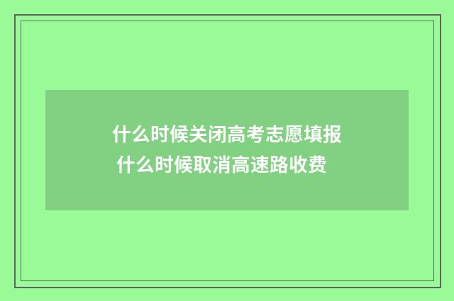 什么时候关闭高考志愿填报 什么时候取消高速路收费