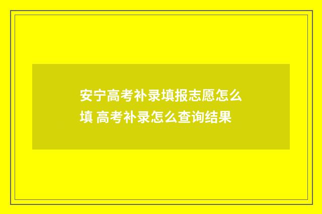 安宁高考补录填报志愿怎么填 高考补录怎么查询结果