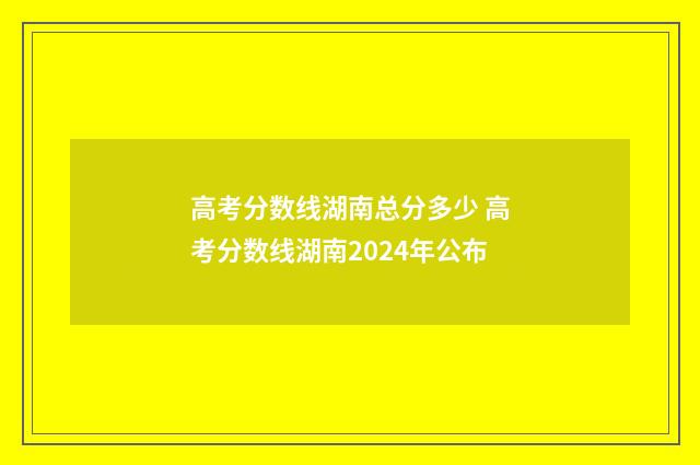 高考分数线湖南总分多少 高考分数线湖南2024年公布