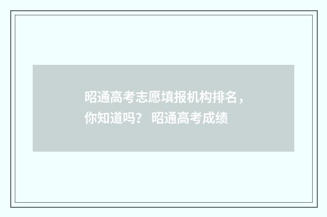 昭通高考志愿填报机构排名，你知道吗？ 昭通高考成绩