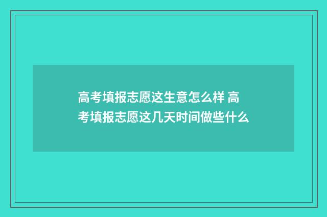 高考填报志愿这生意怎么样 高考填报志愿这几天时间做些什么