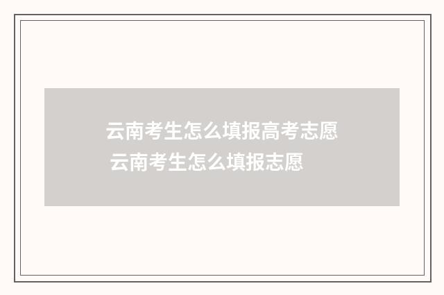 云南考生怎么填报高考志愿 云南考生怎么填报志愿