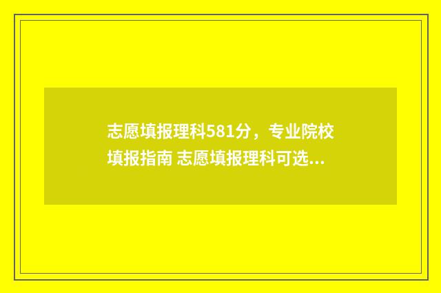 志愿填报理科581分，专业院校填报指南 志愿填报理科可选几个专业组