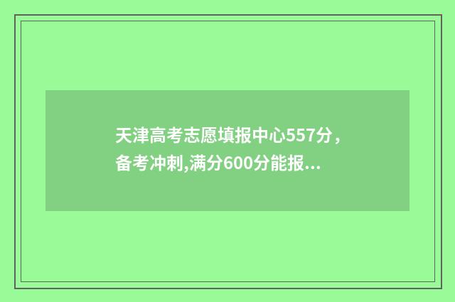 天津高考志愿填报中心557分，备考冲刺,满分600分能报考哪些大学 天津高考志愿填报系统官网