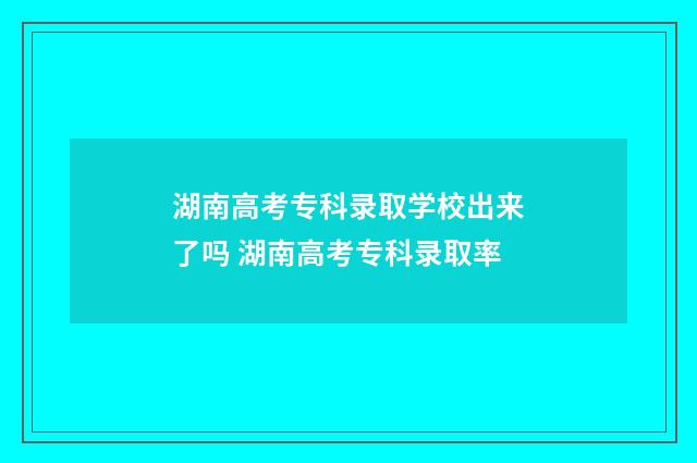 湖南高考专科录取学校出来了吗 湖南高考专科录取率