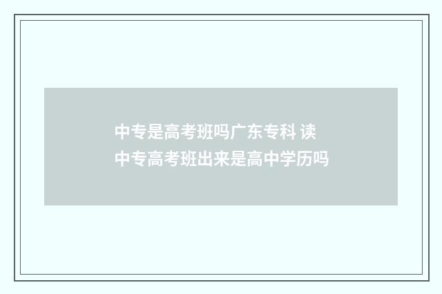 中专是高考班吗广东专科 读中专高考班出来是高中学历吗