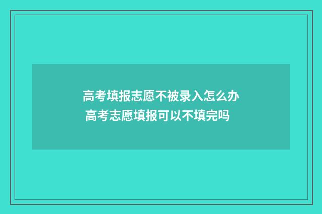 高考填报志愿不被录入怎么办 高考志愿填报可以不填完吗