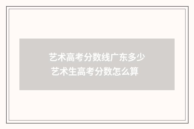 艺术高考分数线广东多少 艺术生高考分数怎么算