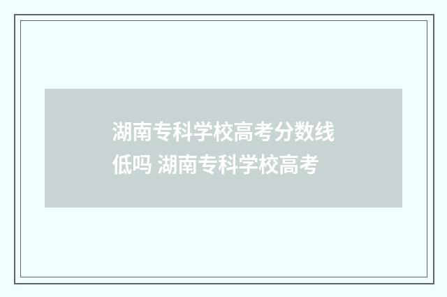 湖南专科学校高考分数线低吗 湖南专科学校高考
