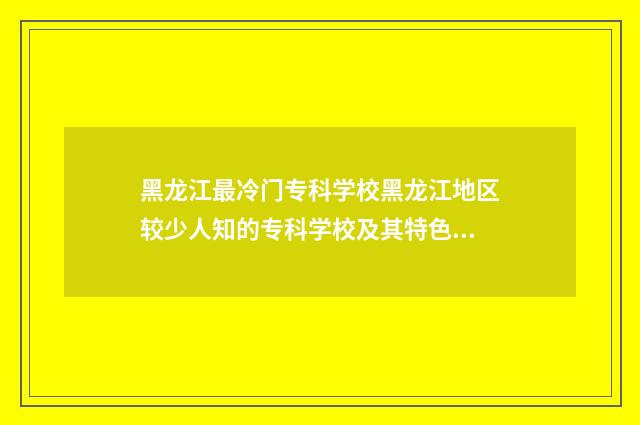 黑龙江最冷门专科学校黑龙江地区较少人知的专科学校及其特色专业 黑龙江最烂的大专