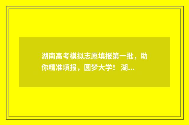 湖南高考模拟志愿填报第一批，助你精准填报，圆梦大学！ 湖南高考模拟志愿填报流程图解