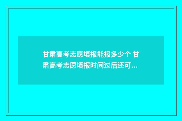 甘肃高考志愿填报能报多少个 甘肃高考志愿填报时间过后还可以查看志愿吗