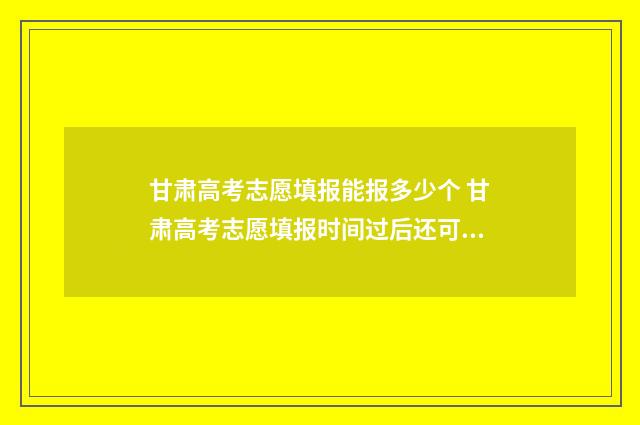 甘肃高考志愿填报能报多少个 甘肃高考志愿填报时间过后还可以查看志愿吗