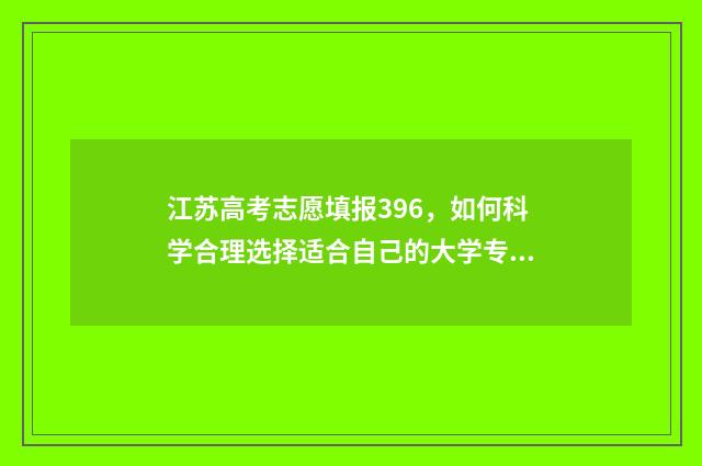 江苏高考志愿填报396，如何科学合理选择适合自己的大学专业？ 江苏高考志愿填报规则讲解