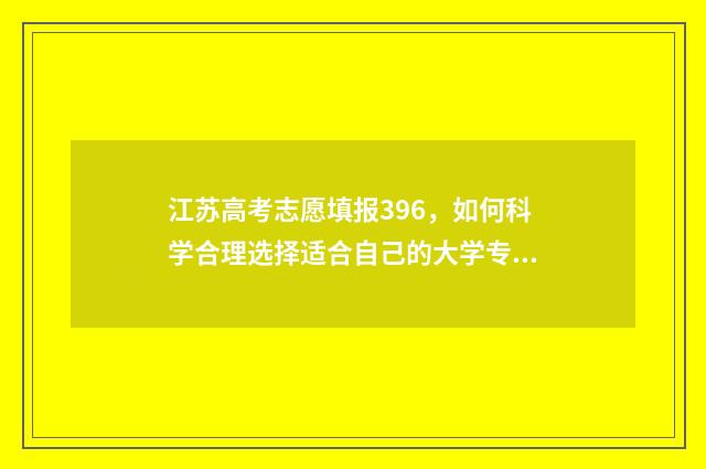 江苏高考志愿填报396，如何科学合理选择适合自己的大学专业？ 江苏高考志愿填报规则讲解