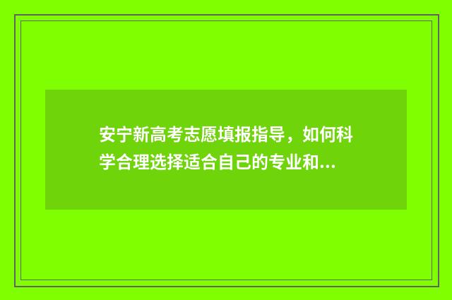 安宁新高考志愿填报指导，如何科学合理选择适合自己的专业和学校？ 安宁一中高考成绩2020