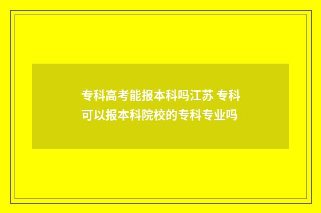 专科高考能报本科吗江苏 专科可以报本科院校的专科专业吗