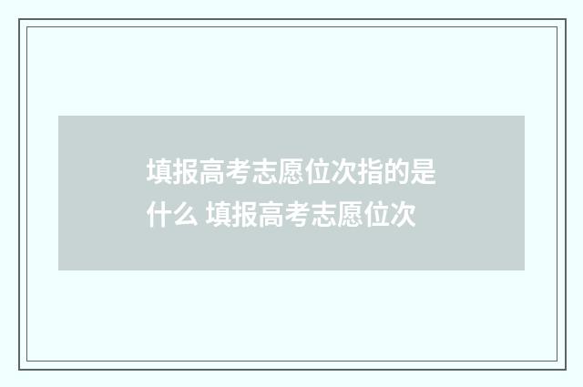 填报高考志愿位次指的是什么 填报高考志愿位次