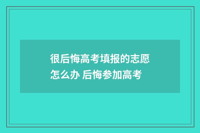很后悔高考填报的志愿怎么办 后悔参加高考
