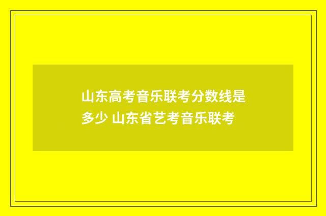 山东高考音乐联考分数线是多少 山东省艺考音乐联考
