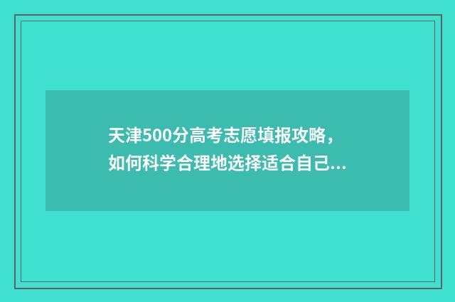 天津500分高考志愿填报攻略，如何科学合理地选择适合自己的专业和学校？ 高考500分在天津