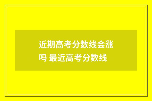近期高考分数线会涨吗 最近高考分数线