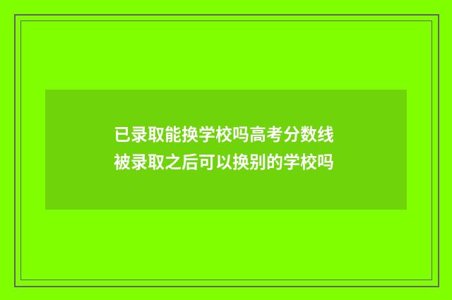 已录取能换学校吗高考分数线 被录取之后可以换别的学校吗