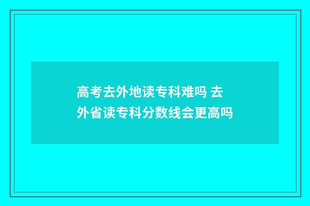 高考去外地读专科难吗 去外省读专科分数线会更高吗
