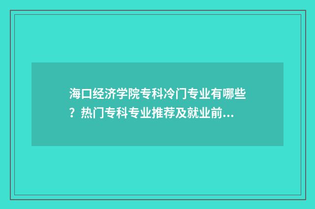 海口经济学院专科冷门专业有哪些?热门专科专业推荐及就业前景分析 海口经济学院
