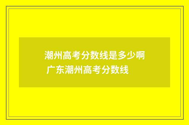 潮州高考分数线是多少啊 广东潮州高考分数线