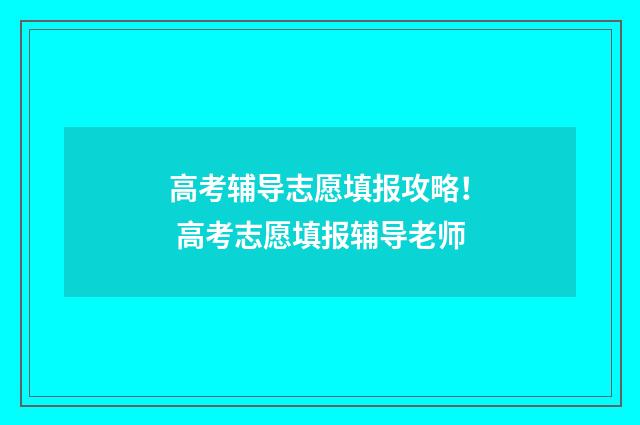 高考辅导志愿填报攻略！ 高考志愿填报辅导老师