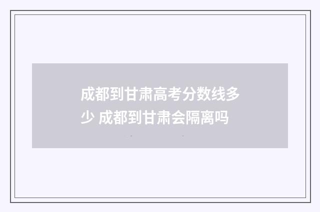 成都到甘肃高考分数线多少 成都到甘肃会隔离吗