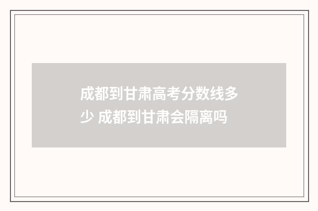 成都到甘肃高考分数线多少 成都到甘肃会隔离吗