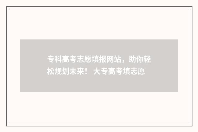 专科高考志愿填报网站，助你轻松规划未来！ 大专高考填志愿