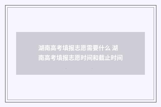 湖南高考填报志愿需要什么 湖南高考填报志愿时间和截止时间