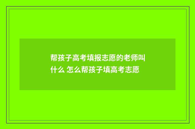 帮孩子高考填报志愿的老师叫什么 怎么帮孩子填高考志愿