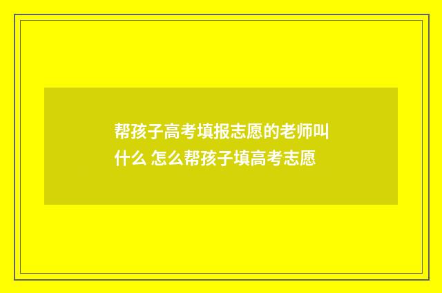帮孩子高考填报志愿的老师叫什么 怎么帮孩子填高考志愿