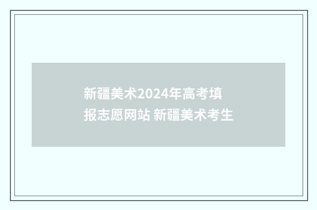 新疆美术2024年高考填报志愿网站 新疆美术考生