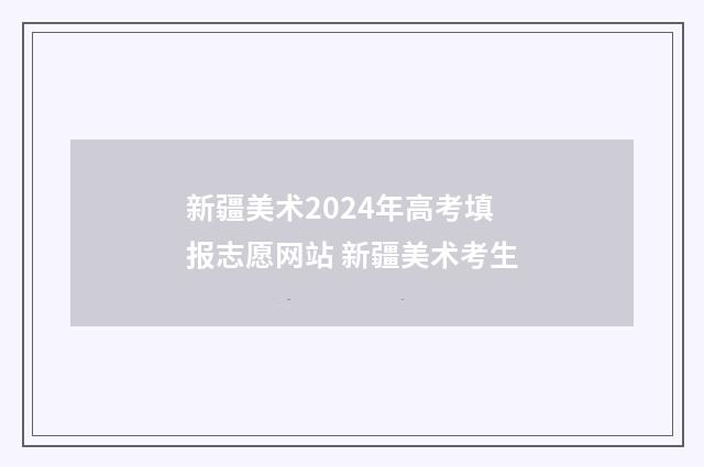 新疆美术2024年高考填报志愿网站 新疆美术考生
