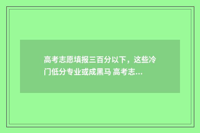 高考志愿填报三百分以下，这些冷门低分专业或成黑马 高考志愿填报三大原则