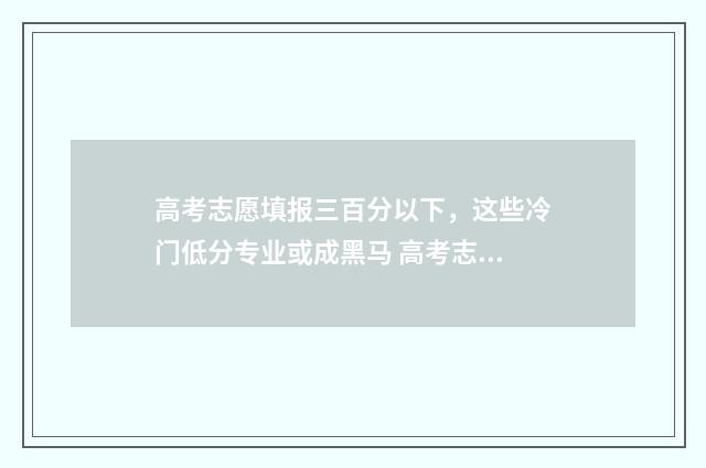 高考志愿填报三百分以下，这些冷门低分专业或成黑马 高考志愿填报三大原则