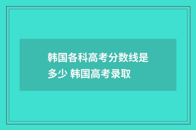 韩国各科高考分数线是多少 韩国高考录取