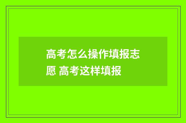 高考怎么操作填报志愿 高考这样填报